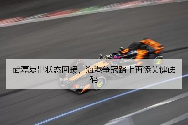 武磊复出状态回暖，海港争冠路上再添关键砝码