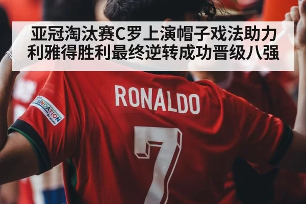 亚冠淘汰赛C罗上演帽子戏法助力利雅得胜利最终逆转成功晋级八强