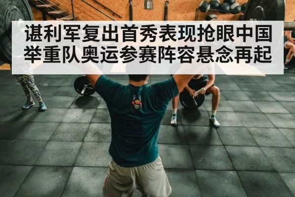 谌利军复出首秀表现抢眼中国举重队奥运参赛阵容悬念再起