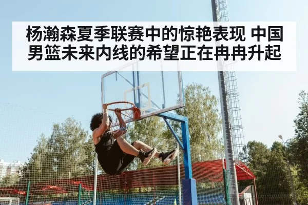 杨瀚森夏季联赛中的惊艳表现 中国男篮未来内线的希望正在冉冉升起