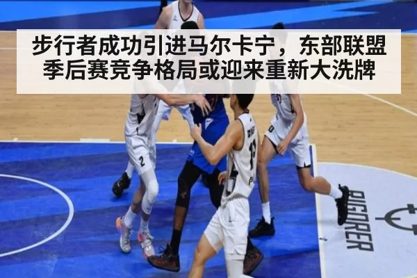 步行者成功引进马尔卡宁,东部联盟季后赛竞争格局或迎来重新大洗牌
