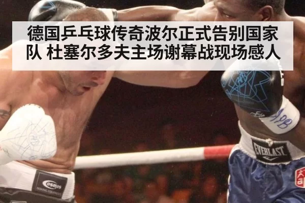 德国乒乓球传奇波尔正式告别国家队 杜塞尔多夫主场谢幕战现场感人